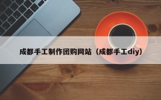 龙岩成都手工制作团购网站（成都手工diy）